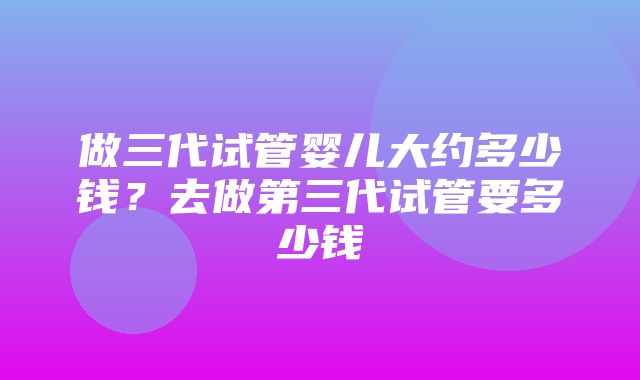 做三代试管婴儿大约多少钱？去做第三代试管要多少钱