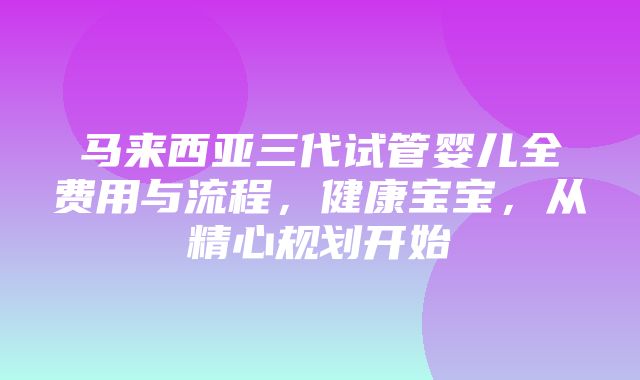 马来西亚三代试管婴儿全费用与流程，健康宝宝，从精心规划开始