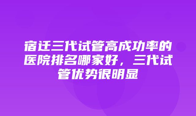 宿迁三代试管高成功率的医院排名哪家好，三代试管优势很明显