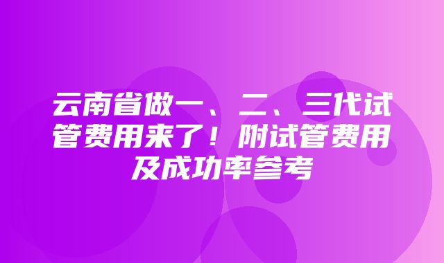 云南省做一、二、三代试管费用来了！附试管费用及成功率参考