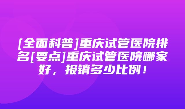 [全面科普]重庆试管医院排名[要点]重庆试管医院哪家好，报销多少比例！