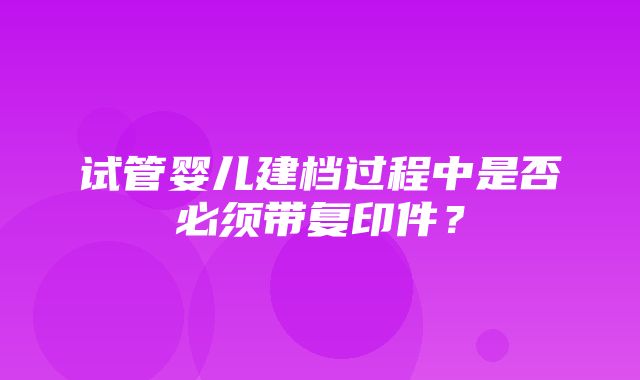 试管婴儿建档过程中是否必须带复印件？