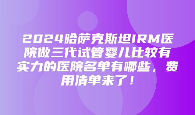 2024哈萨克斯坦IRM医院做三代试管婴儿比较有实力的医院名单有哪些，费用清单来了！