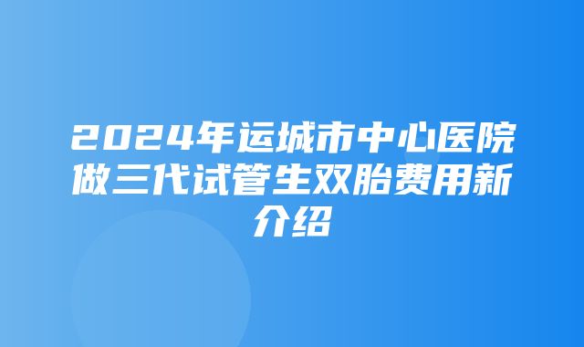 2024年运城市中心医院做三代试管生双胎费用新介绍