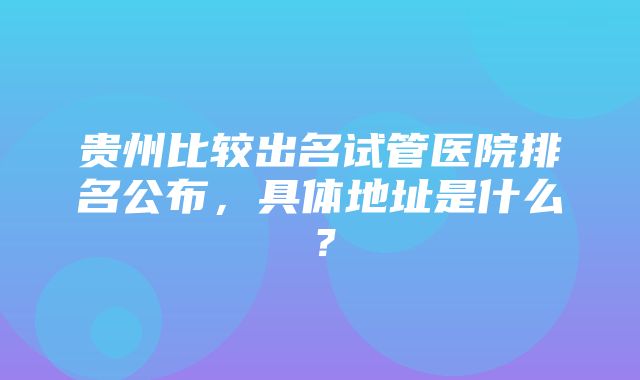 贵州比较出名试管医院排名公布，具体地址是什么？