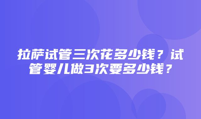 拉萨试管三次花多少钱？试管婴儿做3次要多少钱？