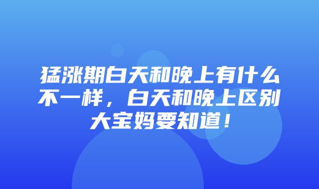 猛涨期白天和晚上有什么不一样，白天和晚上区别大宝妈要知道！