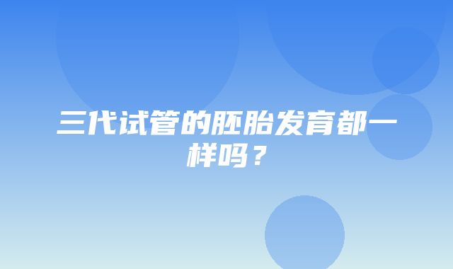 三代试管的胚胎发育都一样吗？