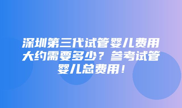 深圳第三代试管婴儿费用大约需要多少？参考试管婴儿总费用！