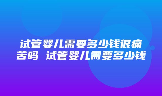 试管婴儿需要多少钱很痛苦吗 试管婴儿需要多少钱