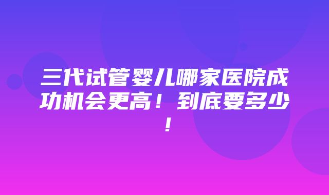 三代试管婴儿哪家医院成功机会更高！到底要多少！