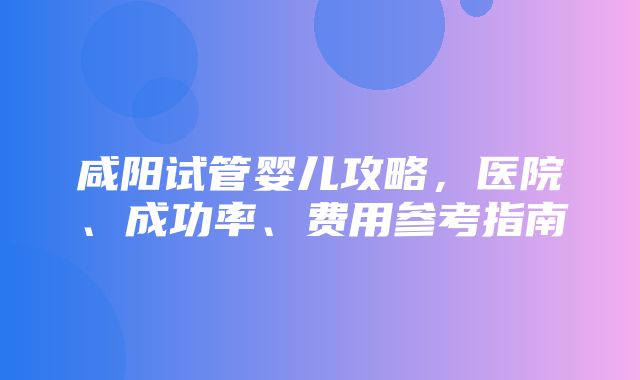 咸阳试管婴儿攻略，医院、成功率、费用参考指南