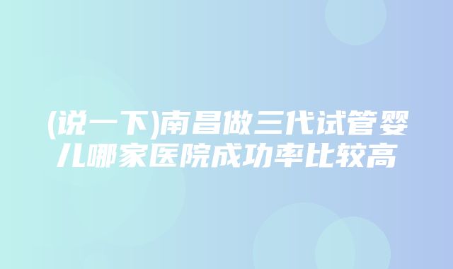 (说一下)南昌做三代试管婴儿哪家医院成功率比较高