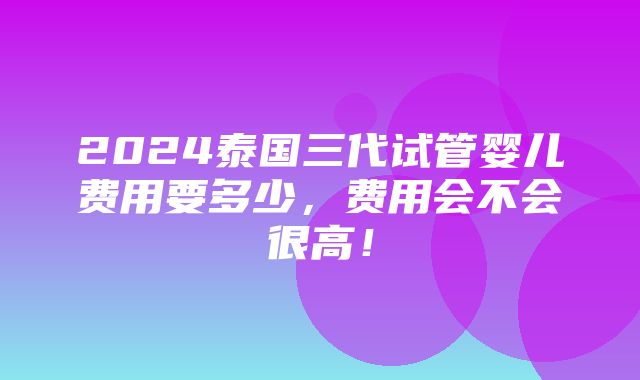 2024泰国三代试管婴儿费用要多少，费用会不会很高！