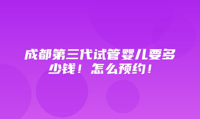 成都第三代试管婴儿要多少钱！怎么预约！