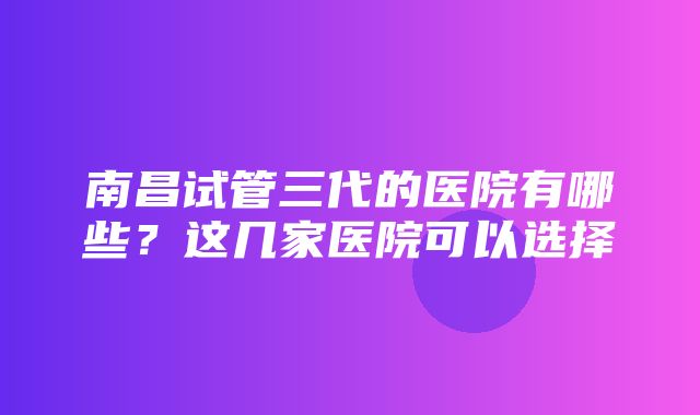 南昌试管三代的医院有哪些？这几家医院可以选择