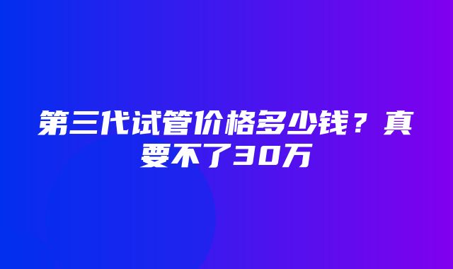 第三代试管价格多少钱？真要不了30万