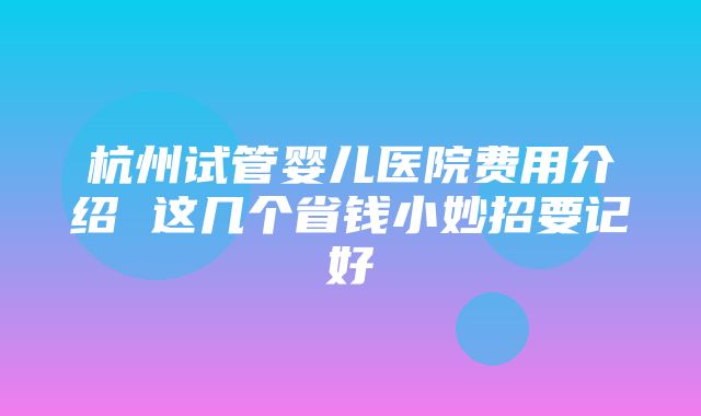 杭州试管婴儿医院费用介绍 这几个省钱小妙招要记好