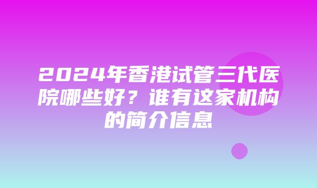 2024年香港试管三代医院哪些好？谁有这家机构的简介信息