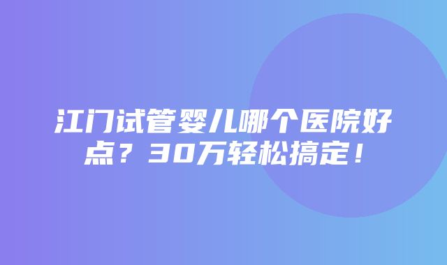 江门试管婴儿哪个医院好点？30万轻松搞定！