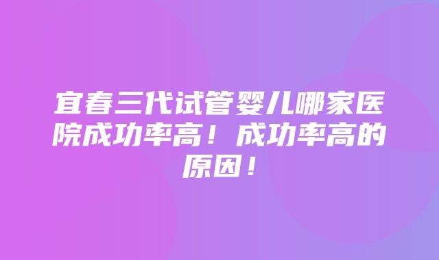 宜春三代试管婴儿哪家医院成功率高！成功率高的原因！