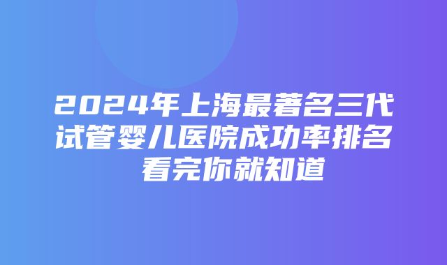 2024年上海最著名三代试管婴儿医院成功率排名 看完你就知道