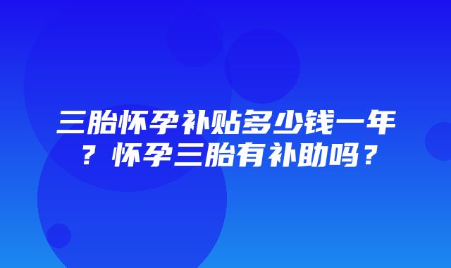 三胎怀孕补贴多少钱一年？怀孕三胎有补助吗？