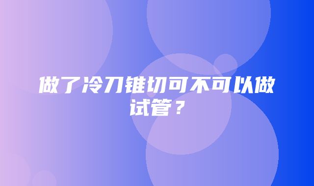 做了冷刀锥切可不可以做试管？