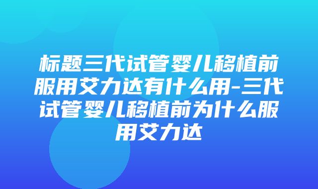 标题三代试管婴儿移植前服用艾力达有什么用-三代试管婴儿移植前为什么服用艾力达