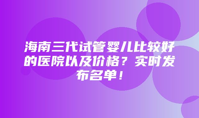 海南三代试管婴儿比较好的医院以及价格？实时发布名单！