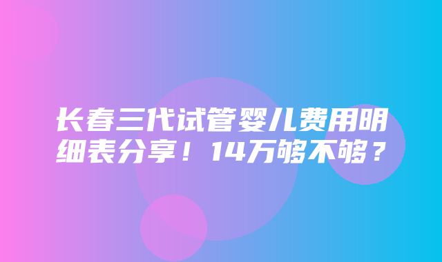 长春三代试管婴儿费用明细表分享！14万够不够？