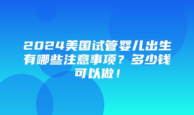 2024美国试管婴儿出生有哪些注意事项？多少钱可以做！