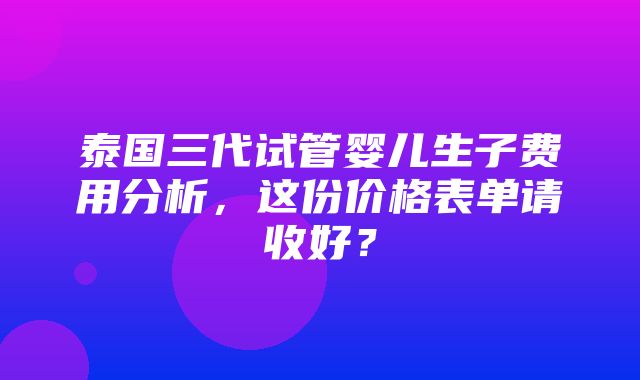 泰国三代试管婴儿生子费用分析，这份价格表单请收好？