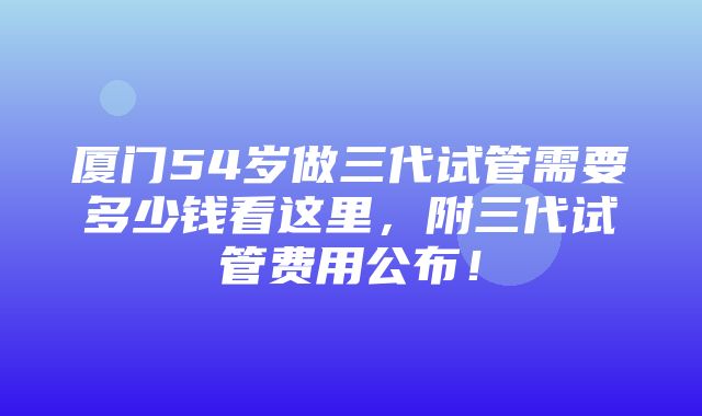 厦门54岁做三代试管需要多少钱看这里，附三代试管费用公布！