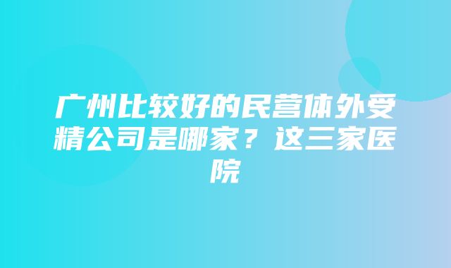 广州比较好的民营体外受精公司是哪家？这三家医院