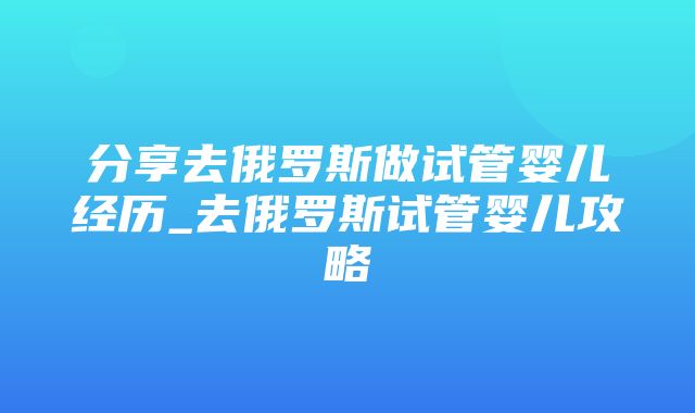 分享去俄罗斯做试管婴儿经历_去俄罗斯试管婴儿攻略