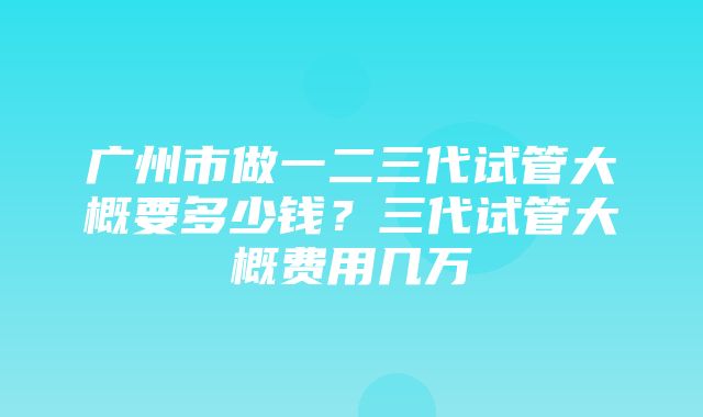 广州市做一二三代试管大概要多少钱？三代试管大概费用几万