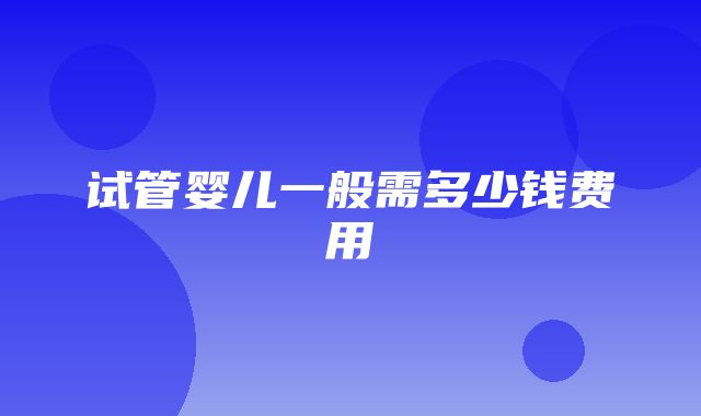 试管婴儿一般需多少钱费用