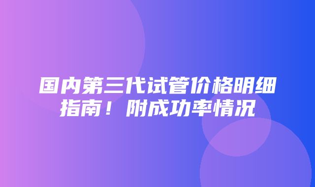 国内第三代试管价格明细指南！附成功率情况