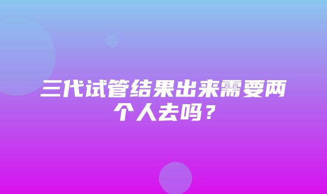 三代试管结果出来需要两个人去吗？