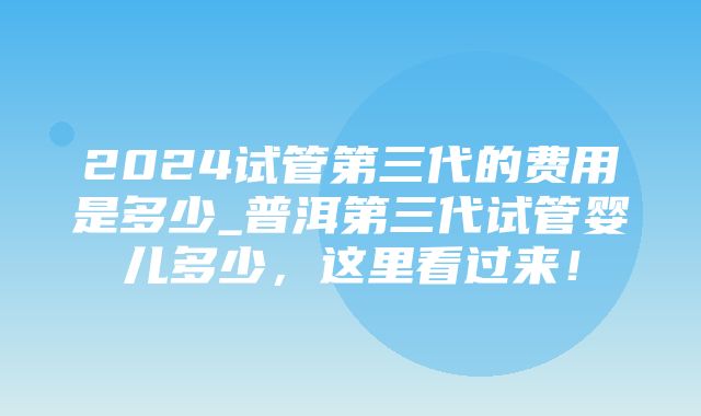 2024试管第三代的费用是多少_普洱第三代试管婴儿多少，这里看过来！