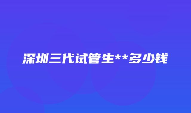 深圳三代试管生**多少钱