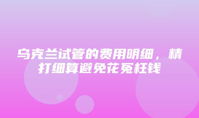 乌克兰试管的费用明细，精打细算避免花冤枉钱