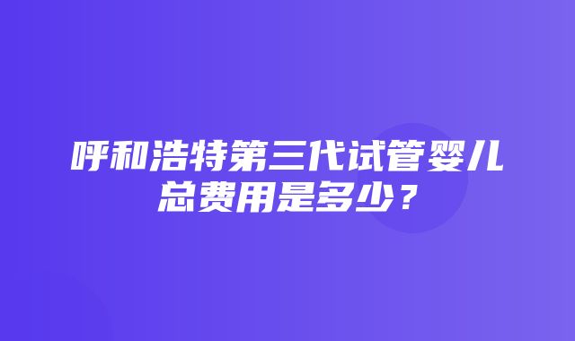 呼和浩特第三代试管婴儿总费用是多少？