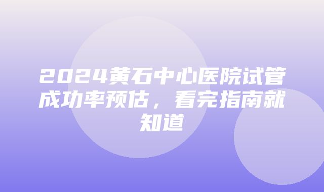 2024黄石中心医院试管成功率预估，看完指南就知道