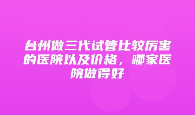 台州做三代试管比较厉害的医院以及价格，哪家医院做得好