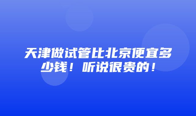 天津做试管比北京便宜多少钱！听说很贵的！