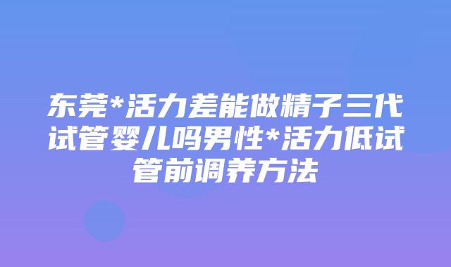 东莞*活力差能做精子三代试管婴儿吗男性*活力低试管前调养方法