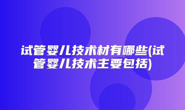 试管婴儿技术材有哪些(试管婴儿技术主要包括)