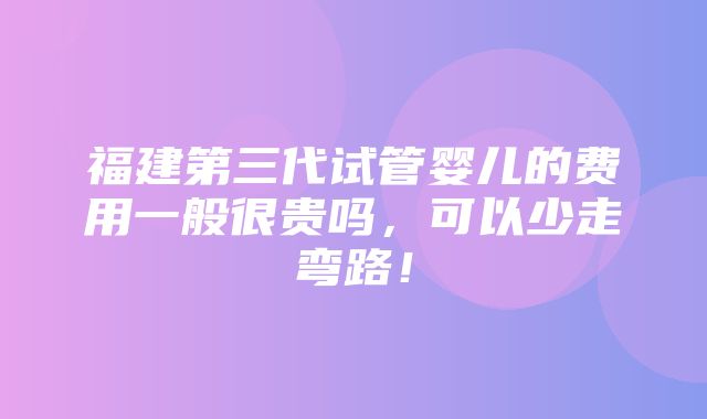 福建第三代试管婴儿的费用一般很贵吗，可以少走弯路！